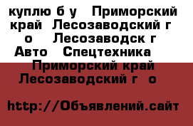 куплю б/у - Приморский край, Лесозаводский г. о. , Лесозаводск г. Авто » Спецтехника   . Приморский край,Лесозаводский г. о. 